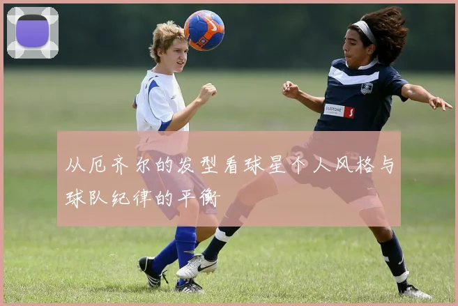 从厄齐尔的发型看球星个人风格与球队纪律的平衡
