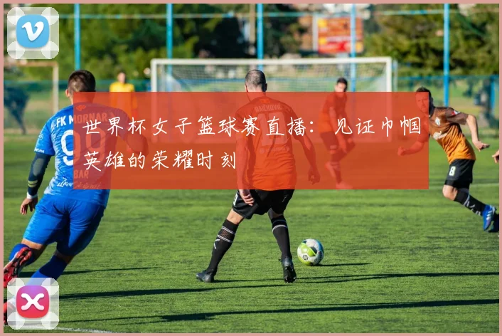 世界杯女子篮球赛直播:见证巾帼英雄的荣耀时刻