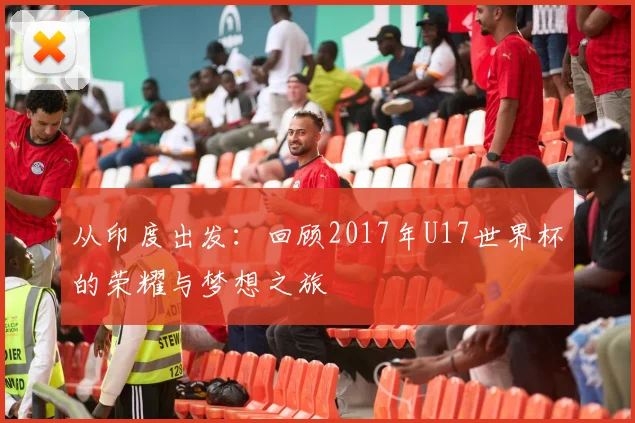 从印度出发：回顾2017年U17世界杯的荣耀与梦想之旅
