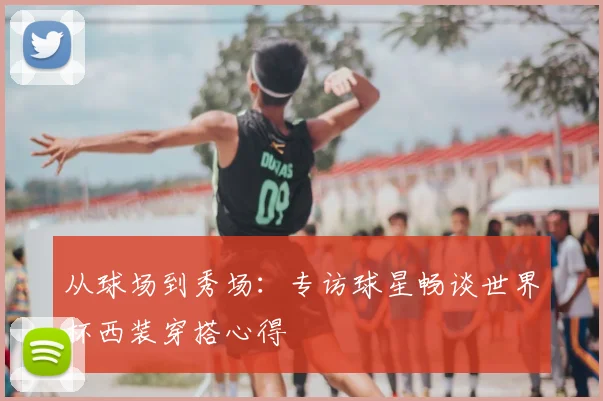 从球场到秀场:专访球星畅谈世界杯西装穿搭心得