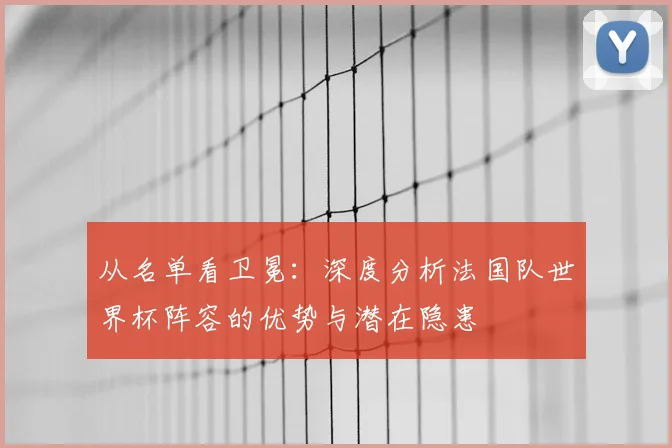 从名单看卫冕：深度分析法国队世界杯阵容的优势与潜在隐患