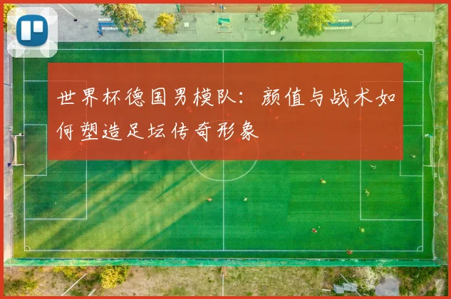 世界杯德国男模队:颜值与战术如何塑造足坛传奇形象