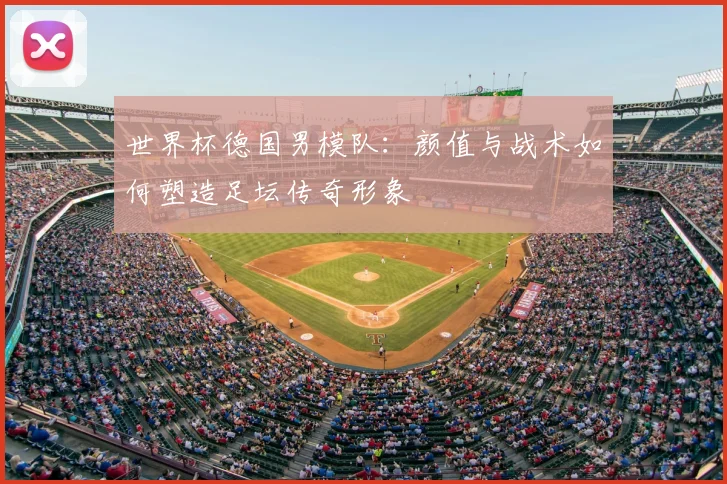 世界杯德国男模队:颜值与战术如何塑造足坛传奇形象