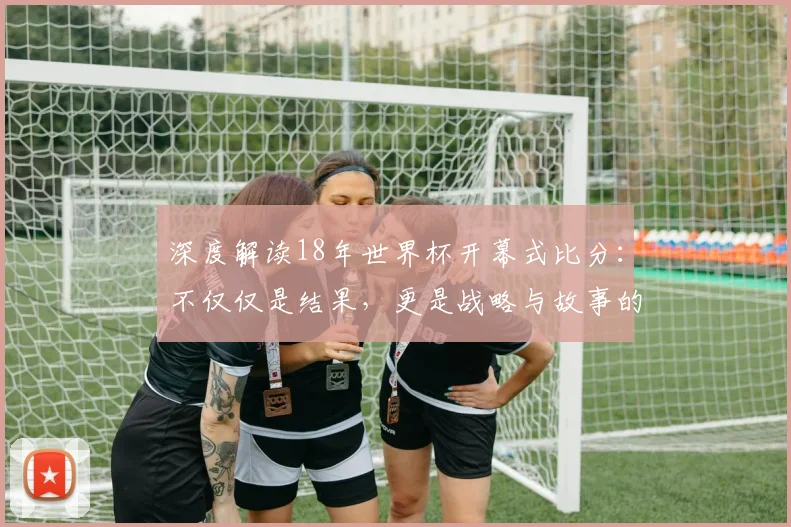 深度解读18年世界杯开幕式比分：不仅仅是结果，更是战略与故事的开始